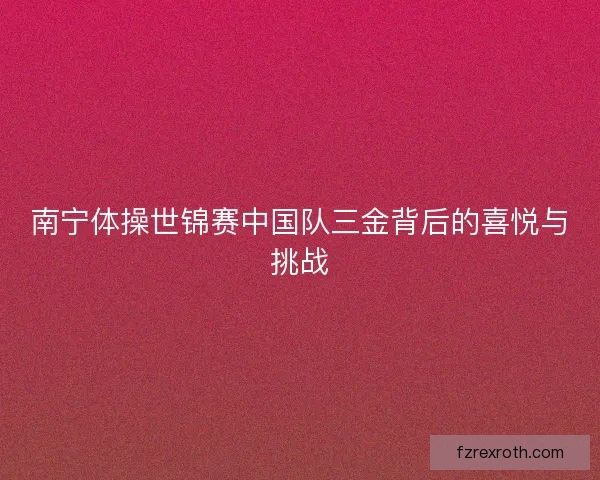 南宁体操世锦赛中国队三金背后的喜悦与挑战